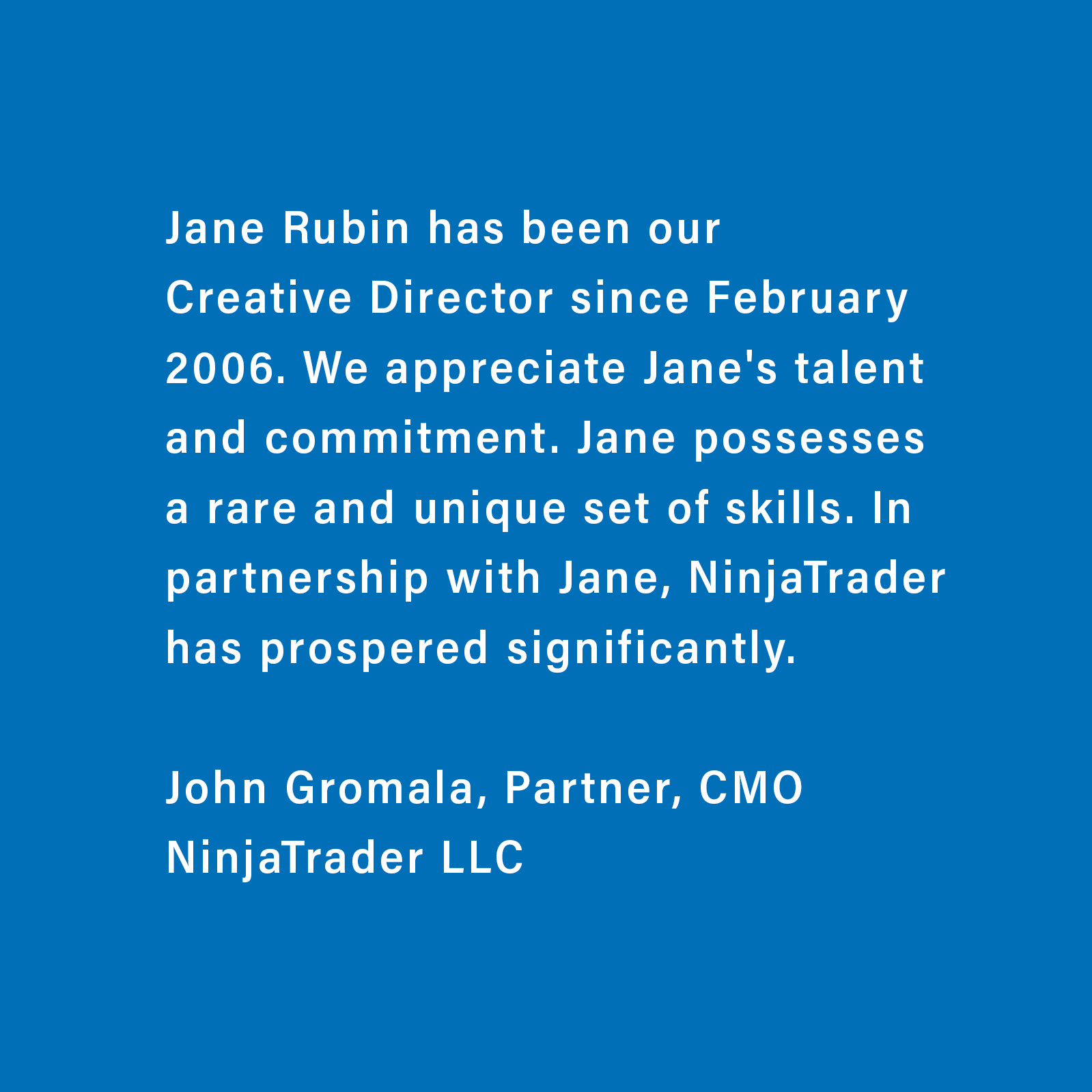 Testimonial from John Gromala, CMO and Partner of NinjaTrader LLC about Jane Rubin, who was the sole Creative Director and Designer for NinjaTrader from 2006 to 2010, providing astounding growth to the company.